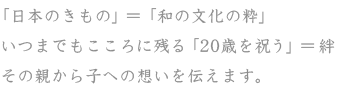 「日本のきもの」＝「和の文化の粋」,いつまでもこころに残る「20歳を祝う」＝絆,その親から子への想いを伝えます